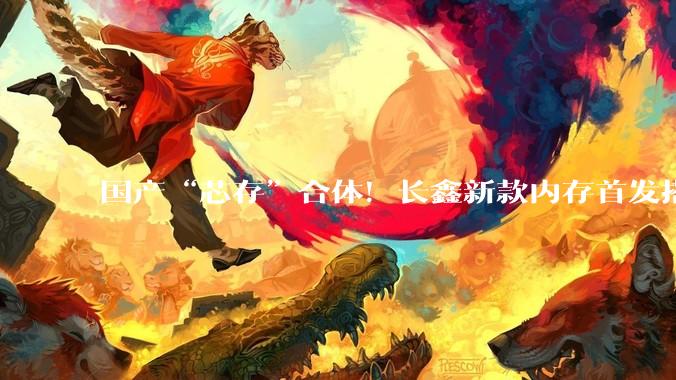 国产“芯存”合体！长鑫新款内存首发搭配小米玄戒_存储_祝贺长_处理器