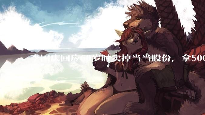 李国庆回应60岁时卖掉当当股份，拿5000万做公益：***腾出1/3时间做公益_李享_基金_决策权
