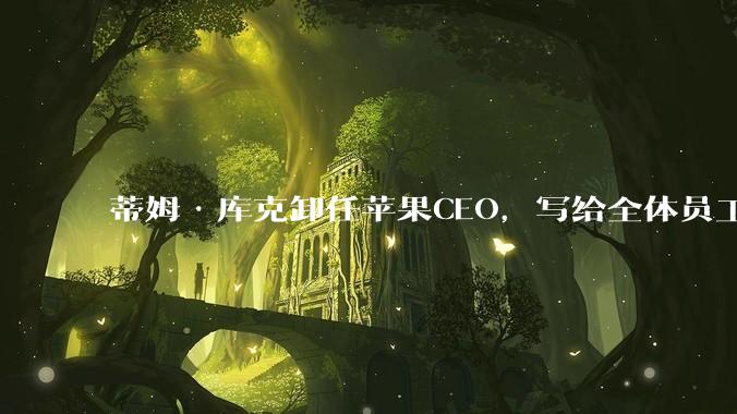 蒂姆·库克卸任苹果CEO，写给全体员工的告别信公开_工作_领导者_公司