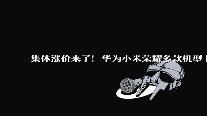 集体涨价来了！华为小米荣耀多款机型上调售价，现在买手机划算吗_的成本_旗舰_版本