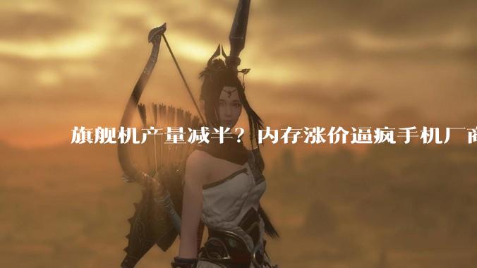 旗舰机产量减半？内存涨价逼疯手机厂商：终于圆了「摸高梦」了_价格_小米_机型