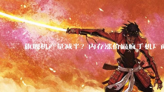 旗舰机产量减半？内存涨价逼疯手机厂商：终于圆了「摸高梦」了_价格_小米_机型