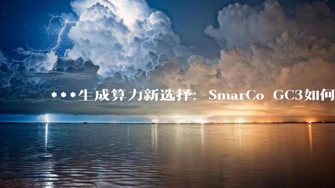 ***生成算力新选择：SmarCo GC3如何绕过“存储墙”这道硬门槛 - *