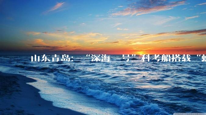 山东青岛：“深海一号”科考船搭载“蛟龙号”顺利启航