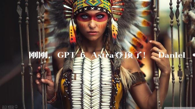 刚刚，GPT-6 Astra登顶了！_Daniel_***_模型