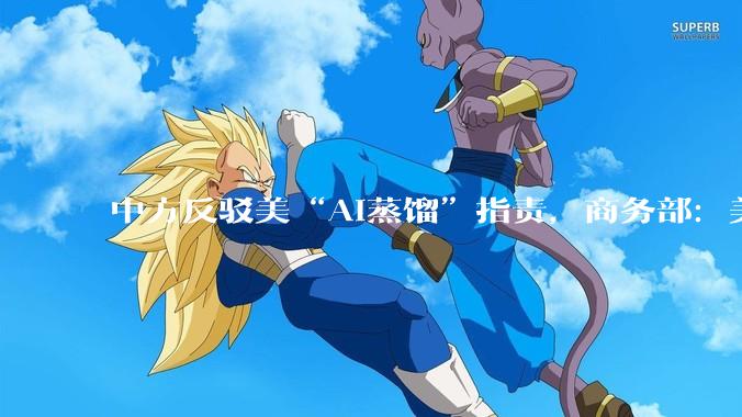 中方反驳美“AI蒸馏”指责，商务部：美方指控于事无凭，于法无据_模型_美国_企业