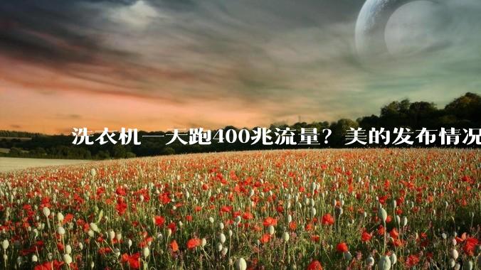 洗衣机一天跑400兆流量？美的发布情况说明：仅用于智能控制等必备功能，不***集不上传任何用户个人信息，已联系用户安排上门排查_数据传输_网友_文秒