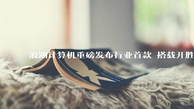 浪潮计算机重磅发布行业首款 搭载开胜KH-50000通用服务器CS5280Z3 - *