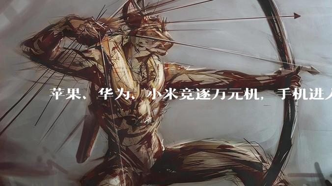 苹果、华为、小米竞逐万元机，手机进入奢侈品时代？_价格_iPhone_售价