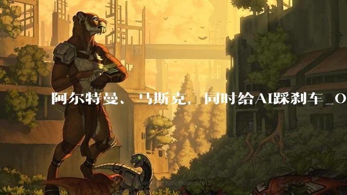 阿尔特曼、马斯克，同时给AI踩刹车_OpenAI_达里奥·阿莫迪_Agent