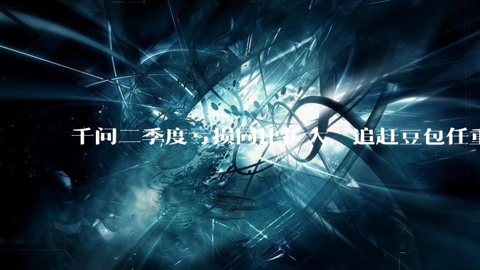 千问二季度亏损同比扩大，追赶豆包任重道远_Qwen_阿里_模型