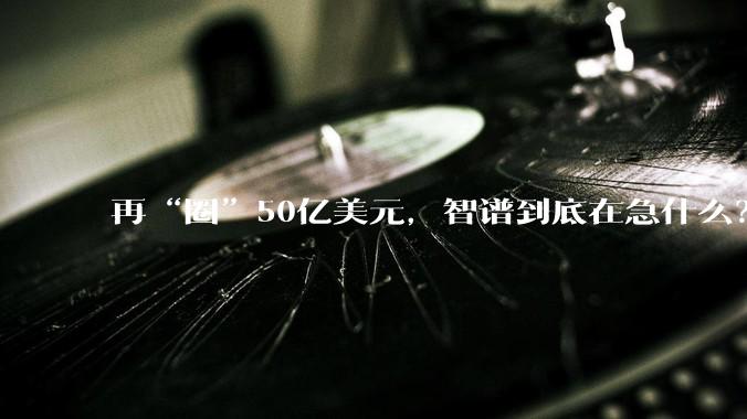 再“圈”50亿美元，智谱到底在急什么？_模型_配售_融资