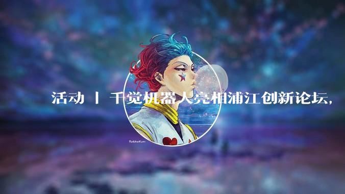 活动 | 千觉机器人亮相浦江创新论坛，集中呈现多维触觉能力 - *