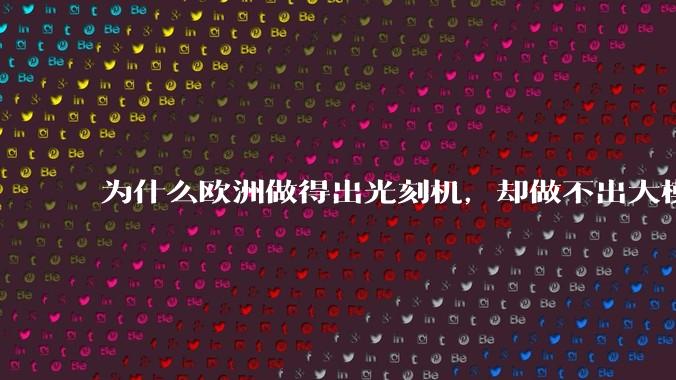 为什么欧洲做得出光刻机，却做不出大模型？_企业_技术_全球