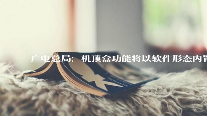 广电总局：机顶盒功能将以软件形态内置于电视机，用户配备通用遥控器，可一键开关机、一键看频道节目_何飚_孟亚旭