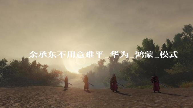 余承东不用意难平_华为_鸿蒙_模式