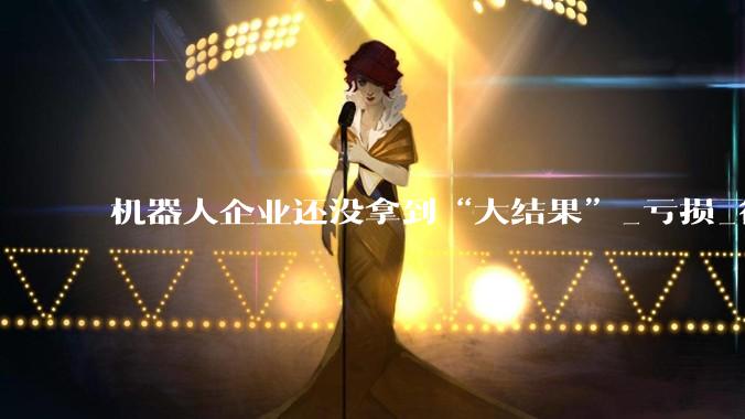 机器人企业还没拿到“大结果”_亏损_行业_同比增长