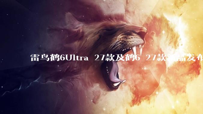 雷鸟鹤6Ultra 27款及鹤6 27款新品发布，双款高画质电视覆盖不同需求 - *
