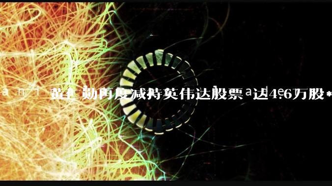 黄仁勋再度减持英伟达股票 达4.6万股***近千万美元_交易_公司_文件