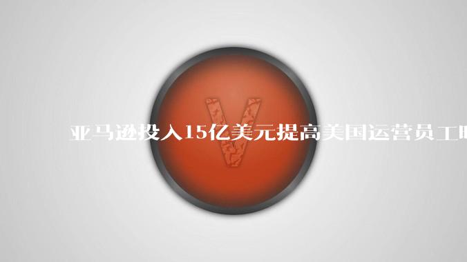 亚马逊投入15亿美元提高美国运营员工时薪 - *