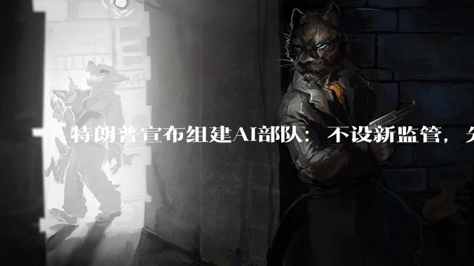 特朗普宣布组建AI部队：不设新监管，先任命一位AI沙皇_OpenAI_***_美国
