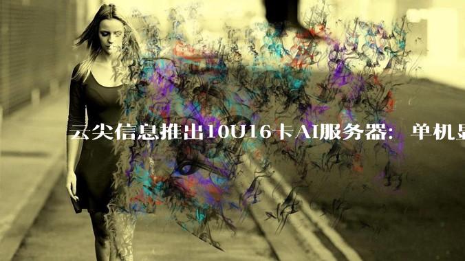 云尖信息推出10U16卡AI服务器：单机显存1.5TB，破解大模型推理"显存焦虑" - *