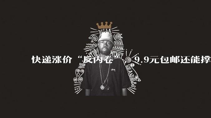 快递涨价“反内卷”，9.9元包邮还能撑多久？_中小_成本_低价