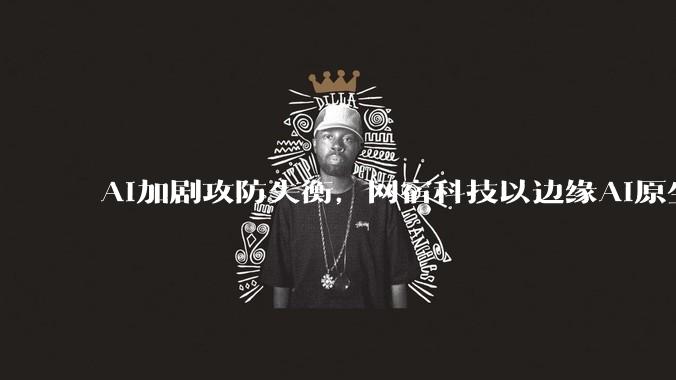 AI加剧攻防失衡，网宿科技以边缘AI原生安全破局 - *